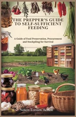 The Prepper's Guide to Self-Sufficient Feeding: A Guide of Food Preservation, Procurement and Stockpiling for Survival