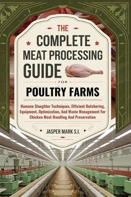 The Complete Meat Processing Guide for Poultry Farms: Humane Slaughter Techniques, Efficient Butchering, Equipment, Optimization, And Waste Management