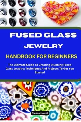 Fused Glass Jewelry Handbook for Beginners: The Ultimate Guide To Creating Stunning Fused Glass Jewelry: Techniques And Projects To Get You Started