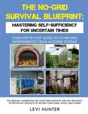 The No-Grid Survival Blueprint: Mastering Self-Sufficiency for Uncertain Times: Your Step-by-Step Guide to Achieving Independence from Modern Systems,