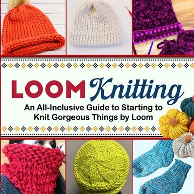 Loom Knitting: An All-Inclusive Guide to Starting to Knit Gorgeous Things by Loom