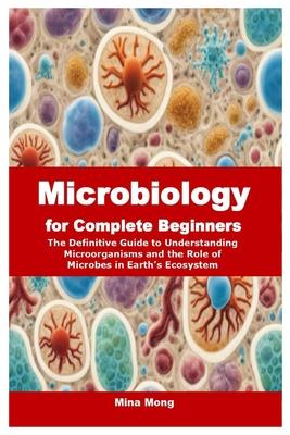 Microbiology for Complete Beginners: The Definitive Guide to Understanding Microorganisms and the Role of Microbes in Earth's Ecosystem