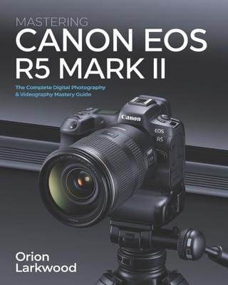 Mastering Canon EOS R5 Mark II: The Complete Digital Photography & Videography Mastery Guide