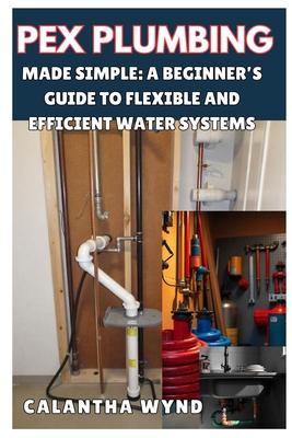 Pex Plumbing Made Simple: A Beginner's Guide to Flexible and Efficient Water Systems: Step-By-Step Instructions to Master Pex Pipe Installation,