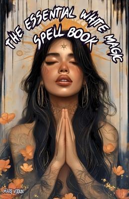 The Essential White Magic Spell Book: Modern Grimoire of Witchcraft for Beginners - An Easy and Simple Guide to Attract Love, Manifest Protection, Pro