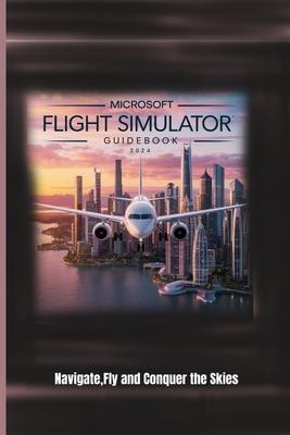 Microsoft Flight Simulator Guidebook 2024: Navigate, Fly and Conquer the Skies