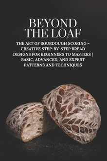 Beyond The Loaf: The Art of Sourdough Scoring - Creative Step-by-Step Bread Designs for Beginners to Masters Basic, Advanced, and Expert Patterns and