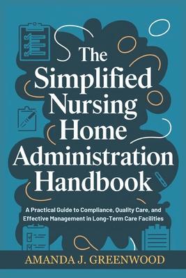 The Simplified Nursing Home Administration Handbook: A Practical Guide to Compliance, Quality Care, and Effective Management in Long-Term Care Facilit