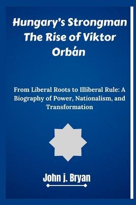 Hungary's Strongman The Rise of Viktor Orbn: From Liberal Roots to Illiberal Rule: A Biography of Power, Nationalism, and Transformation