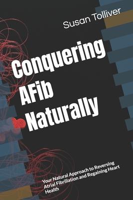 Conquering AFib Naturally: Your Natural Approach to Reversing Atrial Fibrillation and Regaining Heart Health