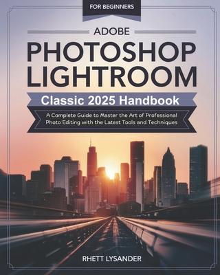 Adobe Photoshop Lightroom Classic 2025 Handbook for Beginners: A Complete Guide to Master the Art of Professional Photo Editing with the Latest Tools