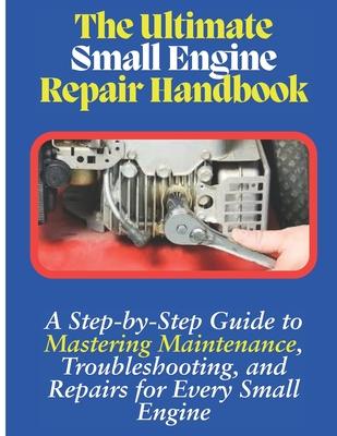 The Ultimate Small Engine Repair Handbook: A Step-by-Step Guide to Maintenance, Troubleshooting, and Repairs for Every Small Engine