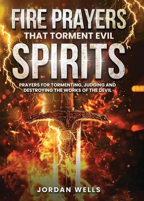 Fire Prayers That Torment Evil Spirits: Prayers for Tormenting, Judging and Destroying the Works of the Devil