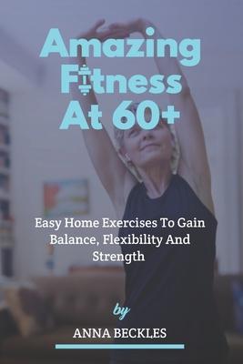 Amazing Fitness At 60+: Easy Home Exercises To Gain Balance, Flexibility And Strength.