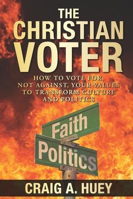 The Christian Voter: How to Vote For, Not Against, Your Values to Transform Culture and Politics