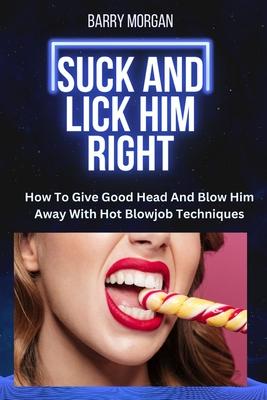 Suck and Lick Him Right: How to Give Good Head and Blow Him Away with Hot Blowjob Techniques