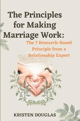 The Principles for Making Marriage Work: The 7 Research - Based principle from a Relationship Expert