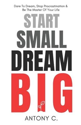 Start Small, Dream Big: Dare To Dream, Stop Procrastination & Be The Master Of Your Life