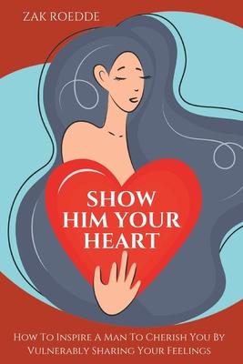 Show Him Your Heart: How To Inspire A Man To Cherish You By Vulnerably Sharing Your Feelings.