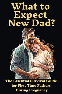 What to Expect New Dad?: The Essential Survival Guide For First Time Fathers During Pregnancy