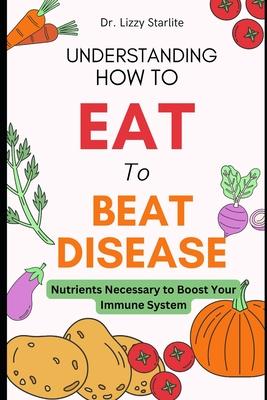 Understanding How to Eat To Beat Disease: Nutrients Necessary to Boost Your Immune System