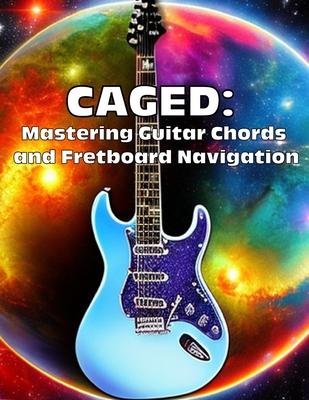 Caged: Mastering Guitar Chords and Fretboard Navigation: Learn to Play Anywhere on the Fretboard with Confidence