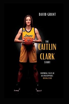 The Caitlin Clark Story: Inspiring Tales Of An Unstoppable Rising Star