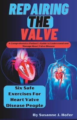 Repairing The Valve: A Comprehensive Patient's Guide to Understand and Manage Heart Valve Disease