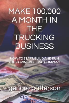 Make 100,000 a Month in the Trucking Business: How to Start, Build and Run Your Own Trucking Company