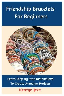 Friendship Bracelets For Beginners: Learn Step By Step Instructions To Create Amazing Projects