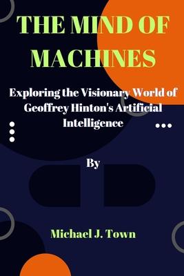 The Mind of Machines: Exploring the Visionary World of Geoffrey Hinton's Artificial Intelligence