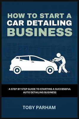 How to Start a Car Detailing Business: A Step by Step Guide to Starting an Auto Detailing Business