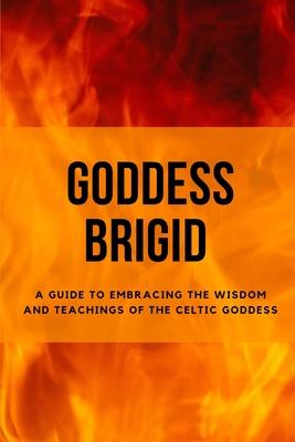 Goddess Brigid: A Guide to Embracing the Wisdom and Teachings of the Celtic Goddess