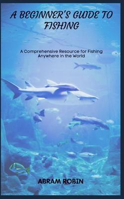 A Beginner's Guide to Fishing: A Comprehensive Resource for Fishing Anywhere in the World