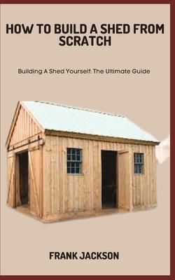 How to Build a Shed from Scratch: Building A Shed Yourself: The Ultimate Guide