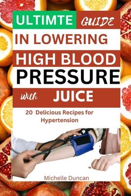 Ultimate Guide in Lowering High Blood Pressure with Juice: 20 Delicious Recipes for Hypertension