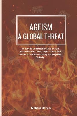 Ageism; A Global Threat: An Easy To Understand Guide On Age Discrimination, Cases, Types, Effects And Actions To End Stereotyping And Prejudice