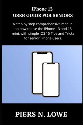 iPhone 13 USER GUIDE FOR SENIORS: A step by step comprehensive manual on how to use the iPhone 13 and 13 mini, with simple iOS 15 Tips and Tricks for