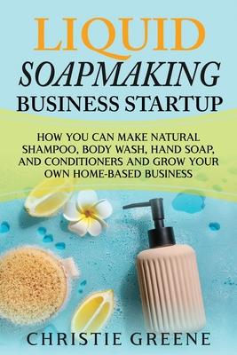 Liquid Soapmaking Business Startup: How You Can Make Natural Shampoo, Body Wash, Hand Soap, and Conditioners and Grow Your Own Home-Based Business