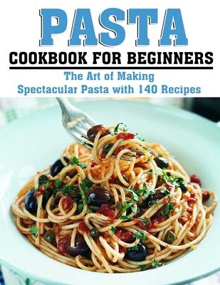 Pasta Cookbook for Beginners: The Art of Making Spectacular Pasta with 140 Recipes