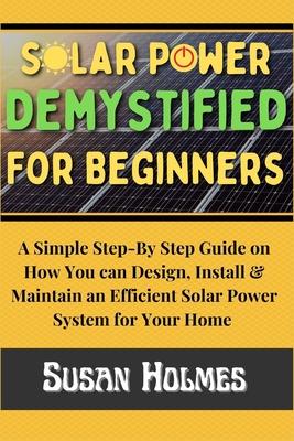 Solar Power Demystified For Beginners: A Simple Step-by-Step Guide on How you can Design, Install and Maintain an Efficient Solar Power System For You