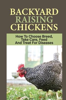 Backyard Raising Chickens: How To Choose Breed, Take Care, Feed And Treat For Diseases: Steps On How To Build Chicken Coop