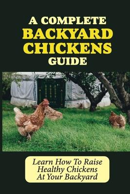 A Complete Backyard Chickens Guide: Learn How To Raise Healthy Chickens At Your Backyard: How To Raise Healthy Chickens At Your Backyard