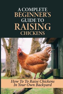 A Complete Beginner's Guide To Raising Chickens: How To To Raise Chickens In Your Own Backyard: How To Level Up Your Game In Chicken Raising