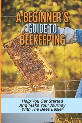 A Beginner's Guide To Beekeeping: Help You Get Started And Make Your Journey With The Bees Easier: Beekeeping For Beginners Keeping Backyard Bees