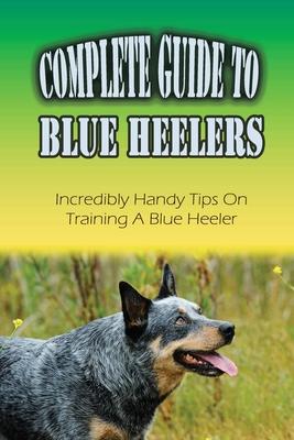 Complete Guide To Blue Heelers: Incredibly Handy Tips On Training A Blue Heeler: Blue Heeler Training Secrets