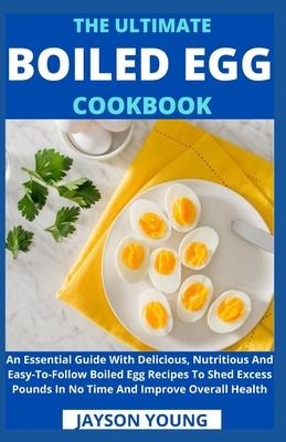 The Ultimate Boiled Egg Cookbook: An Essential Guide With Delicious, Nutritious And Easy-To-Follow Boiled Egg Recipes To Shed Excess Pounds In No Time