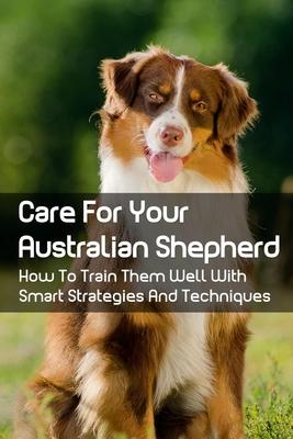 Care For Your Australian Shepherd: How To Train Them Well With Smart Strategies And Techniques: Tips To Train Your Australian Shepherd