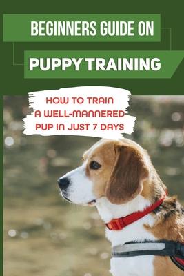 Beginners Guide On Puppy Training: How To Train A Well-Mannered Pup In Just 7 Days: Potty Training Your Puppy