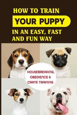 How To Train Your Puppy In An Easy, Fast And Fun Way: Housebreaking, Obedience & Crate Training: Basic Obedience Training For Puppies